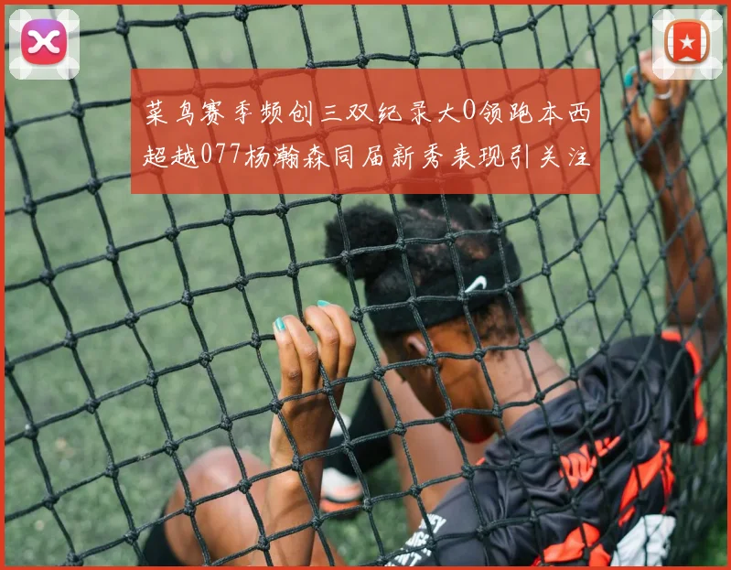 菜鸟赛季频创三双纪录大O领跑本西超越077杨瀚森同届新秀表现引关注