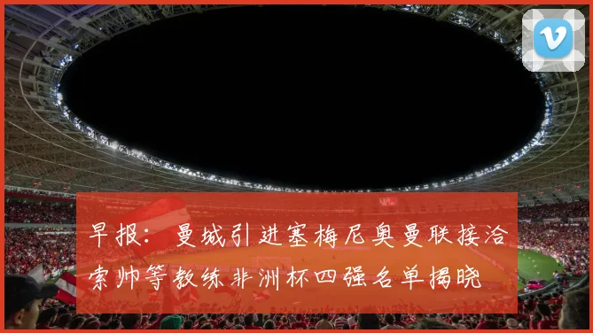 早报：曼城引进塞梅尼奥曼联接洽索帅等教练非洲杯四强名单揭晓