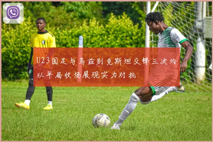 U23国足与乌兹别克斯坦交锋三次均以平局收场展现实力对抗