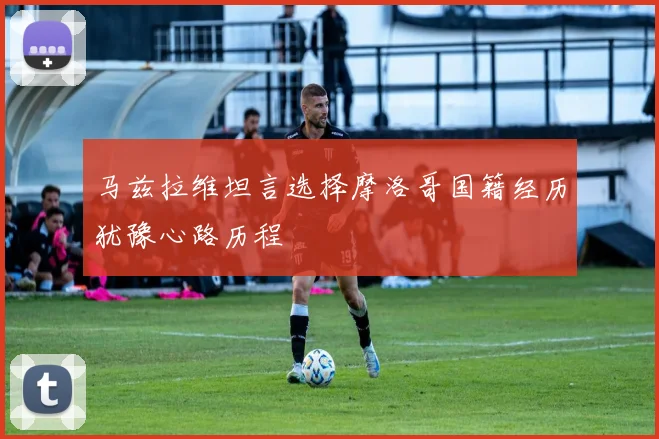 马兹拉维坦言选择摩洛哥国籍经历犹豫心路历程