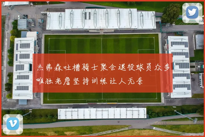 杰弗森吐槽骑士聚会退役球员众多唯独老詹坚持训练让人无奈