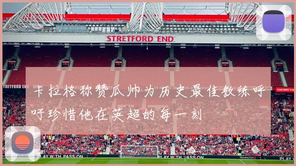卡拉格称赞瓜帅为历史最佳教练呼吁珍惜他在英超的每一刻
