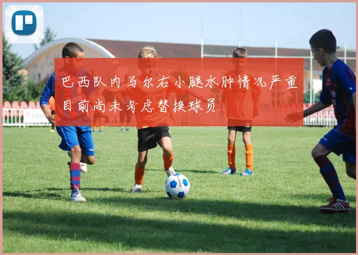 巴西队内马尔右小腿水肿情况严重目前尚未考虑替换球员