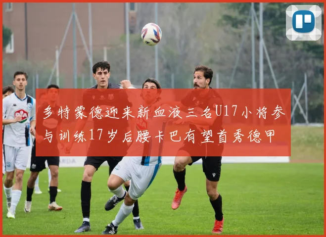 多特蒙德迎来新血液三名U17小将参与训练17岁后腰卡巴有望首秀德甲