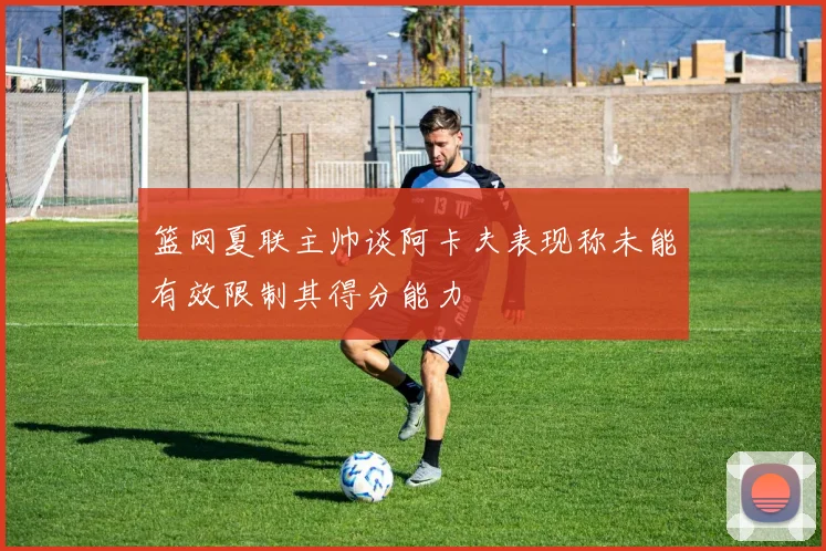 篮网夏联主帅谈阿卡夫表现称未能有效限制其得分能力