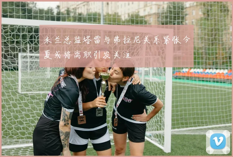 米兰总监塔雷与弗拉尼关系紧张今夏或将离职引发关注
