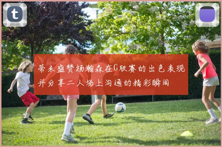 蒂米盛赞杨瀚森在G联赛的出色表现并分享二人场上沟通的精彩瞬间