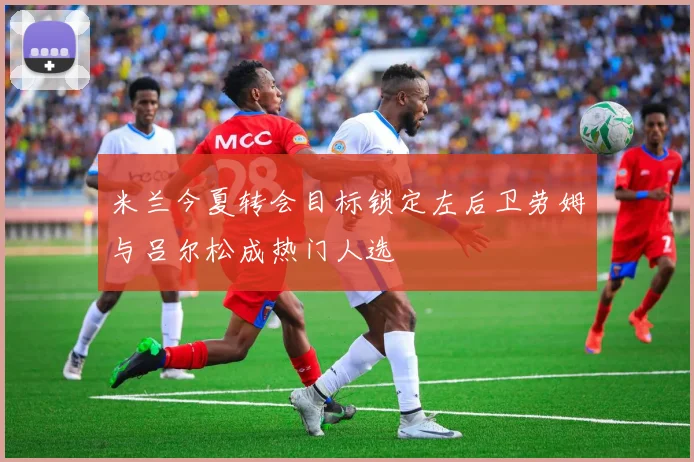 米兰今夏转会目标锁定左后卫劳姆与吕尔松成热门人选
