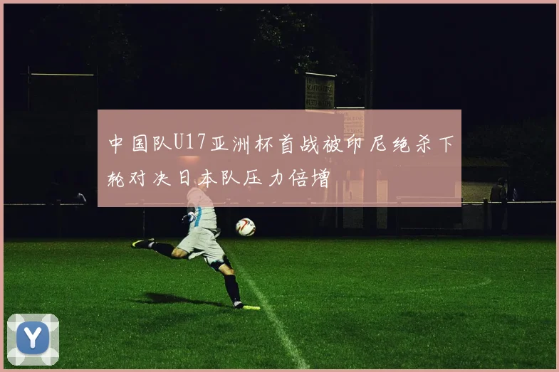中国队U17亚洲杯首战被印尼绝杀下轮对决日本队压力倍增