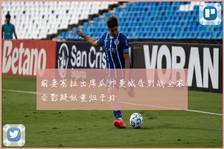 前妻塞拉出席瓜帅曼城告别战全家合影疑似重归于好