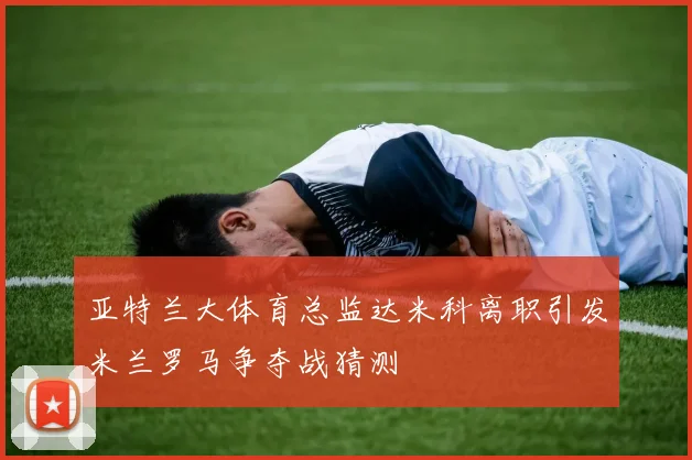 亚特兰大体育总监达米科离职引发米兰罗马争夺战猜测
