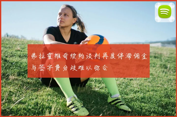 弗拉霍维奇续约谈判再度停滞佣金与签字费分歧难以弥合