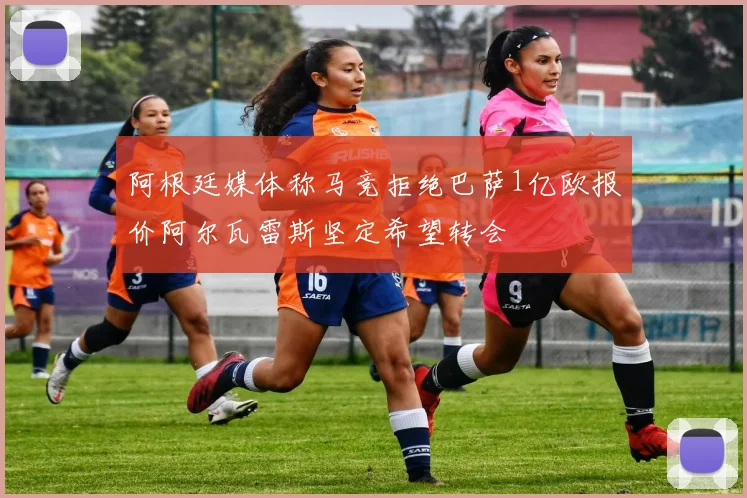 阿根廷媒体称马竞拒绝巴萨1亿欧报价阿尔瓦雷斯坚定希望转会