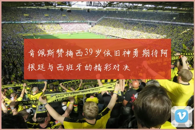 肯佩斯赞梅西39岁依旧神勇期待阿根廷与西班牙的精彩对决