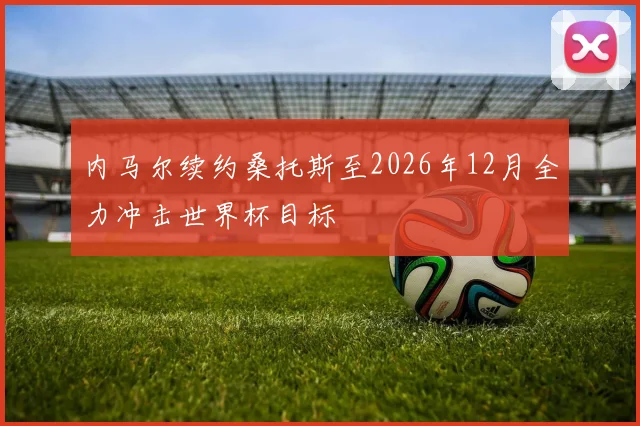内马尔续约桑托斯至2026年12月全力冲击世界杯目标