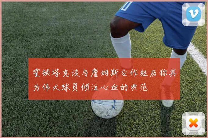 霍顿塔克谈与詹姆斯合作经历称其为伟大球员倾注心血的典范