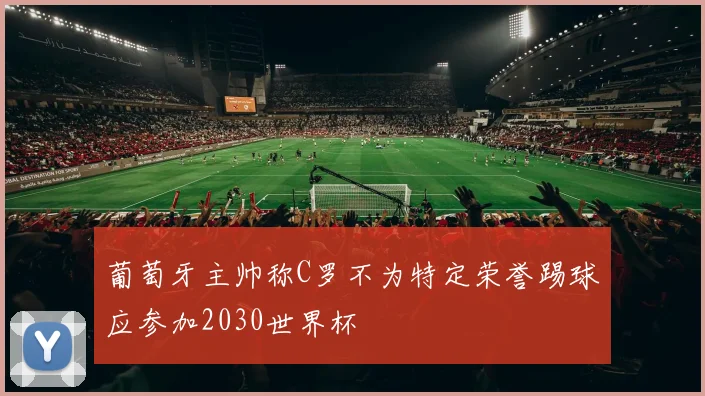 葡萄牙主帅称C罗不为特定荣誉踢球应参加2030世界杯