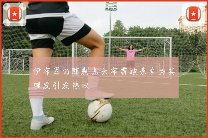 伊布因打赌剃光头布雷迪亲自为其理发引发热议