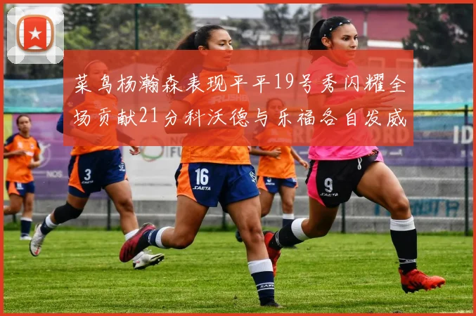 菜鸟杨瀚森表现平平19号秀闪耀全场贡献21分科沃德与乐福各自发威